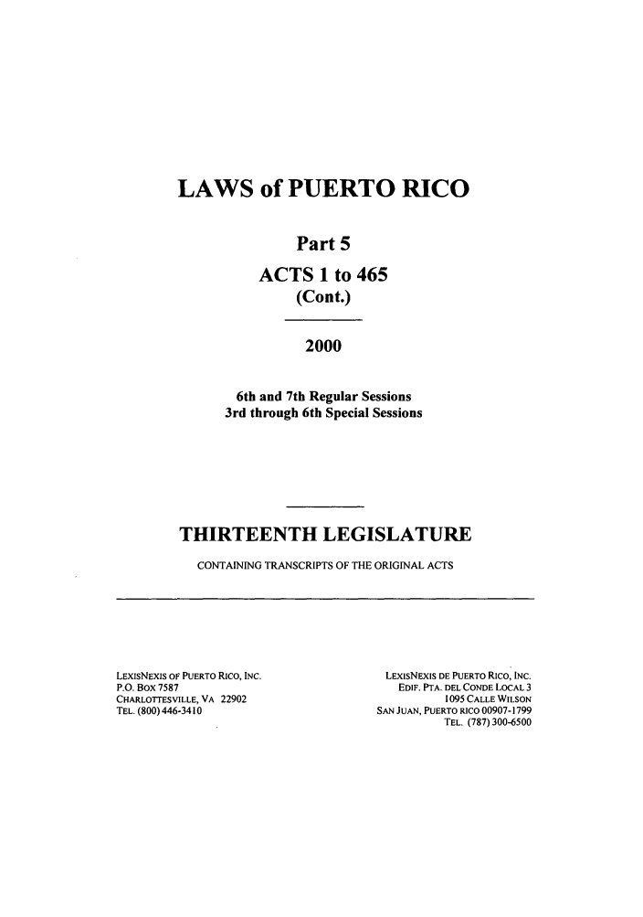 handle is hein.ssl/sspr0028 and id is 1 raw text is: LAWS of PUERTO RICO
Part 5
ACTS 1 to 465
(Cont.)
2000
6th and 7th Regular Sessions
3rd through 6th Special Sessions
THIRTEENTH LEGISLATURE
CONTAINING TRANSCRIPTS OF THE ORIGINAL ACTS

LEXISNEXIS OF PUERTO RICO, INC.
P.O. Box 7587
CHARLOTTESVILLE, VA 22902
TEL. (800) 446-3410

LExISNEXIS DE PUERTO Rico, INC.
EDIF. PTA. DEL CONDE LOCAL 3
1095 CALLE WILSON
SAN JUAN, PUERTO RICO 00907-1799
TEL. (787) 300-6500


