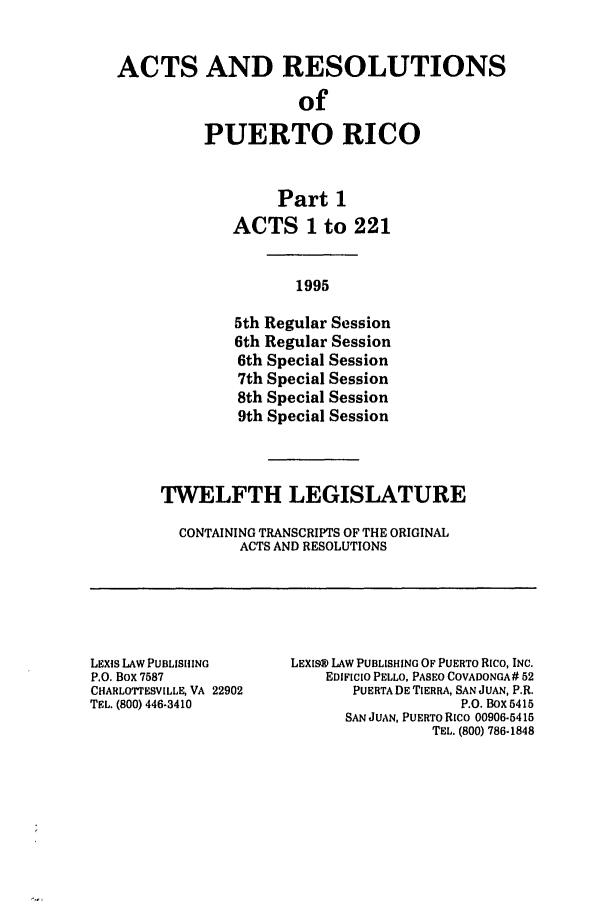 handle is hein.ssl/sspr0029 and id is 1 raw text is: ACTS AND RESOLUTIONS
of
PUERTO RICO
Part 1
ACTS 1 to 221
1995
5th Regular Session
6th Regular Session
6th Special Session
7th Special Session
8th Special Session
9th Special Session

TWELFTH LEGISLATURE
CONTAINING TRANSCRIPTS OF THE ORIGINAL
ACTS AND RESOLUTIONS

LEXIS LAW PUBLISHING
P.O. Box 7587
CHARLOTTESVILLE, VA 22902
TEL. (800) 446-3410

LEXIS@ LAW PUBLISHING OF PUERTO Rico, INC.
EDIFICIO PELLO, PASEO COVADONGA# 52
PUERTA DE TIERRA, SAN JUAN, P.R.
P.O. Box 5415
SAN JUAN, PUERTO Rico 00906-5415
TEL. (800) 786-1848


