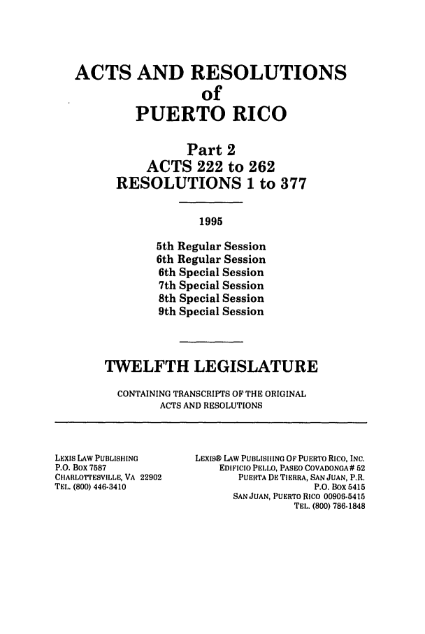 handle is hein.ssl/sspr0030 and id is 1 raw text is: ACTS AND RESOLUTIONS
of
PUERTO RICO

Part 2
ACTS 222 to 262
RESOLUTIONS 1 to 377
1995
5th Regular Session
6th Regular Session
6th Special Session
7th Special Session
8th Special Session
9th Special Session

TWELFTH LEGISLATURE
CONTAINING TRANSCRIPTS OF THE ORIGINAL
ACTS AND RESOLUTIONS

LEXIS LAW PUBLISHING
P.O. Box 7587
CHARLOTrESVILLE, VA 22902
TEL. (800) 446-3410

LExISM LAW PUBLISHING OF PUERTO Rico, INC.
EDIFICIO PELLO, PASEO COVADONGA # 52
PUERTA DE TIERRA, SAN JUAN, P.R.
P.O. Box 5415
SAN JUAN, PUERTO Rico 00908-5415
TEL. (800) 786-1848


