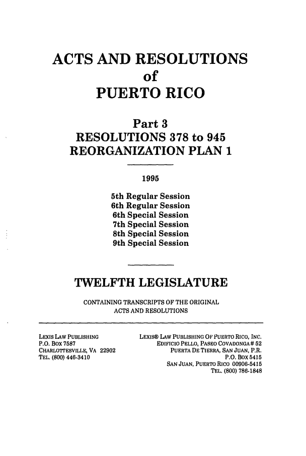handle is hein.ssl/sspr0031 and id is 1 raw text is: ACTS AND RESOLUTIONS
of
PUERTO RICO
Part 3
RESOLUTIONS 378 to 945
REORGANIZATION PLAN 1
1995
5th Regular Session
6th Regular Session
6th Special Session
7th Special Session
8th Special Session
9th Special Session

TWELFTH LEGISLATURE
CONTAINING TRANSCRIPTS OF THE ORIGINAL
ACTS AND RESOLUTIONS

LExis LAW PUBLISHING
P.O. Box 7587
CHARLOTTESVILLE, VA 22902
TEL. (800) 446-3410

LEXISK) LAW PUBLISHING OF PUERTO Rico, INC.
EDIFICIO PELLO, PASEO COVADONGA# 52
PUERTA DE TIERRA, SAN JUAN, P.R.
P.O. Box 5415
SAN JUAN, PUERTO Rico 00906-5415
TEL. (800) 786-1848


