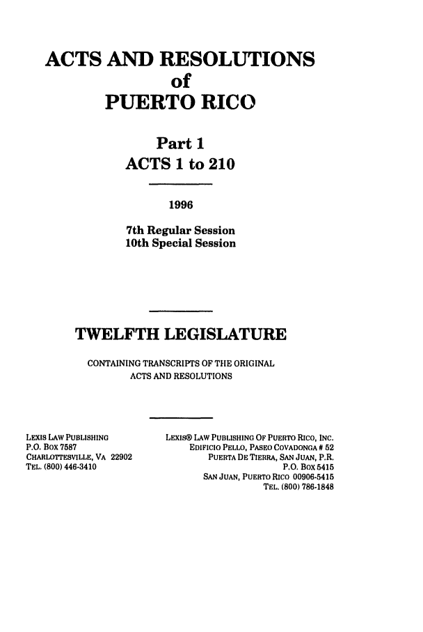 handle is hein.ssl/sspr0032 and id is 1 raw text is: ACTS AND RESOLUTIONS
of
PUERTO RICO
Part 1
ACTS 1 to 210
1996
7th Regular Session
10th Special Session

TWELFTH LEGISLATURE
CONTAINING TRANSCRIPTS OF THE ORIGINAL
ACTS AND RESOLUTIONS

LEXIS LAW PUBLISHING
P.O. Box 7587
CHARLOTrESVILLE, VA 22902
TEL. (800) 446-3410

LEXIS® LAW PUBLISHING OF PUERTO Rico, INC.
EDIFICIO PELLO, PASEO COVADONGA # 52
PUERTA DE TIERRA, SAN JUAN, P.R.
P.O. Box 5415
SAN JUAN, PUERTO Rico 00906-5415
TEL. (800) 786-1848


