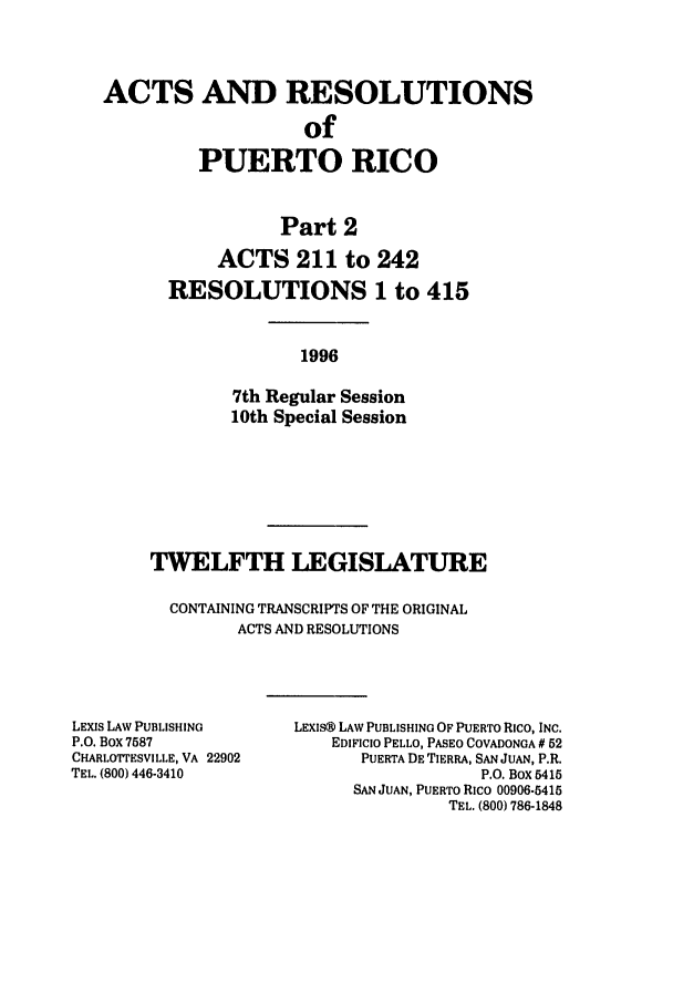 handle is hein.ssl/sspr0033 and id is 1 raw text is: ACTS AND RESOLUTIONS
of
PUERTO RICO
Part 2
ACTS 211 to 242
RESOLUTIONS 1 to 415
1996
7th Regular Session
10th Special Session

TWELFTH LEGISLATURE
CONTAINING TRANSCRIPTS OF THE ORIGINAL
ACTS AND RESOLUTIONS

LEXIS LAW PUBLISHING
P.O. BOX 7587
CHARLOrrESVILLE, VA 22902
TEL. (800) 446-3410

LEXIS@ LAW PUBLISHING OF PUERTO Rico, INC.
EDIFICIO PELLO, PASEO COVADONGA # 52
PUERTA DE TIERRA, SAN JUAN, P.R.
P.O. Box 5415
SAN JUAN, PUERTO RIco 00906-5415
TEL. (800) 786-1848


