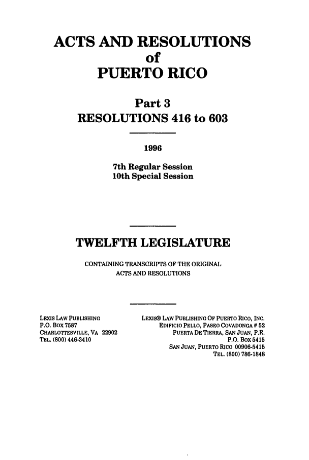 handle is hein.ssl/sspr0034 and id is 1 raw text is: ACTS AND RESOLUTIONS
of
PUERTO RICO

Part 3
RESOLUTIONS 416 to 603
1996
7th Regular Session
10th Special Session

TWELFTH LEGISLATURE
CONTAINING TRANSCRIPTS OF THE ORIGINAL
ACTS AND RESOLUTIONS

LEXIS LAW PUBLISHING
P.O. Box 7587
CHARLOTTESVILLE, VA 22902
TEL. (800) 446-3410

LEXIS@ LAW PUBLISHING OF PUERTO Rico, INC.
EDIFICIO PELLO, PASEO COVADONGA # 52
PUERTA DE TIERRA, SAN JUAN, P.R.
P.O. Box 5415
SAN JUAN, PUERTO Rico 00906-5415
TEL. (800) 786-1848


