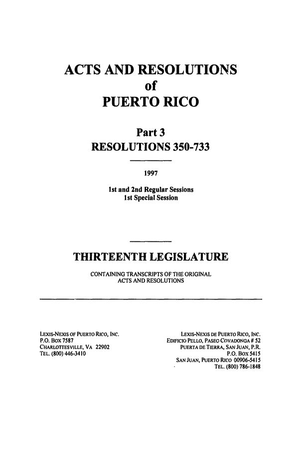 handle is hein.ssl/sspr0037 and id is 1 raw text is: ACTS AND RESOLUTIONS
of
PUERTO RICO
Part 3
RESOLUTIONS 350-733
1997
Ist and 2nd Regular Sessions
1st Special Session
THIRTEENTH LEGISLATURE
CONTAINING TRANSCRIPTS OF THE ORIGINAL
ACTS AND RESOLUTIONS
LExis-NEXIs OF PUERTO Rico, INC.           LEXIS-NIXIS DE PUERTO Rico, INC.
P.O. Box 7587                          EDIFICIO PELLO, PASEO COVADONGA # 52
CHARLOTrESVILLE, VA 22902                  PUERTA DE TIERRA, SAN JUAN, P.R.
TEL. (800) 446-3410                                      P.O. Box 5415
SAN JUAN, PUERTO Rico 00906-5415
TEL. (800) 786-1848


