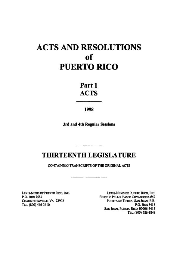handle is hein.ssl/sspr0038 and id is 1 raw text is: ACTS AND RESOLUTIONS
of
PUERTO RICO
Part 1
ACTS
1998
3rd and 4th Regular Sessions
THIRTEENTH LEGISLATURE
CONTAINING TRANSCRIPTS OF THE ORIGINAL ACTS

LEXms-NExis OF PUERTO Rico, INC.
P.O. BOX 7587
CHARLOTrESVILLE, VA 22902
TEL. (800) 446-3410

LEXiS-NEXIS DE PUERTO Rico, INC.
EDIFICIO PELLO, PASEO COVADONOA #52
PUERTA DE TIERA, SAN JUAN, P.R.
P.O. Box 5415
SAN JUAN, PUERTO Rico 00906-5415
TEL. (800) 786-1848


