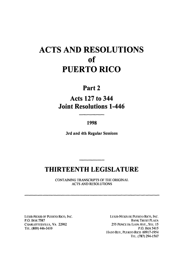 handle is hein.ssl/sspr0039 and id is 1 raw text is: ACTS AND RESOLUTIONS
of
PUERTO RICO
Part 2
Acts 127 to 344
Joint Resolutions 1-446
1998
3rd and 4th Regular Sessions
THIRTEENTH LEGISLATURE
CONTAINING TRANSCRIPTS OF TI. ORIGINAl,
ACTS AND RESOLUTIONS

IExis-NEXIS OF PU.RTO Rico, INC.
P.O. Box 7587
CIIARLOqri.SVII.I.h, VA 22902
'rEl.. (800) 446-3410

I.xi-Nxis  1W I) PUER1(' RICO, INC.
BANK TRUST PLAZA
255 PONCE DE lLON AVE., S'lim. 15
P.O. Box 5415
l IA1O RE., PUERTO RICO 00917-1954
Ttl. (787) 294-1567



