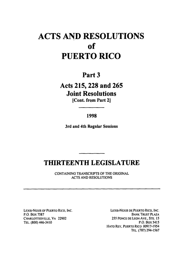 handle is hein.ssl/sspr0040 and id is 1 raw text is: ACTS AND RESOLUTIONS
of
PUERTO RICO
Part 3
Acts 215, 228 and 265
Joint Resolutions
[Cont. frQm Part 2]
1998
3rd and 4th Regular Sessions
THIRTEENTH LEGISLATURE
CONTAINING TRANSCRIPTS OF THE ORIGINAL
ACTS AND RESOLUTIONS
LEXiS-NEXIS OF PUERTO RICO, INC.          LEXIS-NEXIS DE PUERTO Rico, INC.
P.O. Box 7587                                       BANK TRUST PLAZA
CHARLOTTESVILLE, VA 22902                  255 PONCE DE LEON AVE., STE. 15
TEL. (800) 446-3410                                     P.O. Box 5415
HATO REY, PUERTO RICO 00917-1954
TEL. (787) 294-1567


