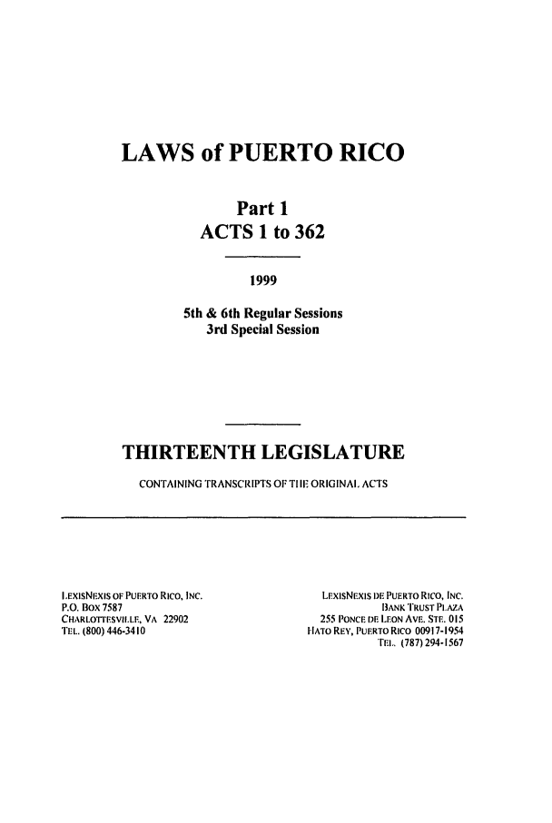 handle is hein.ssl/sspr0041 and id is 1 raw text is: LAWS of PUERTO RICO
Part 1
ACTS 1 to 362
1999
5th & 6th Regular Sessions
3rd Special Session
THIRTEENTH LEGISLATURE
CONTAINING TRANSCRIPTS OF TIlE ORIGINAL ACTS

I.EXSNEXiS OF PUERTO Rico, INC.
P.O. Box 7587
CHARLO'FrESVIILE, VA 22902
TEL. (800) 446-3410

LExISNEXIS DE PUERTO Rico, INC.
BANK TRUST PI.AZA
255 PONCE DE LEON AVE. STE. 015
HATO REY, PUERTORICO 00917-1954
TEl,. (787) 294-1567


