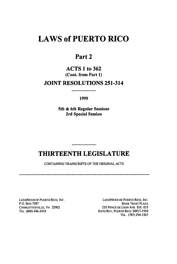 handle is hein.ssl/sspr0042 and id is 1 raw text is: LAWS of PUERTO RICO
Part 2
ACTS 1 to 362
(Cont. from Part 1)
JOINT RESOLUTIONS 251-314
1999
5th & 6th Regular Sessions
3rd Special Session
THIRTEENTH LEGISLATURE
CONTAINING TRANSCRIPTS OF THE ORIGINAL ACTS

LEXiSNEXIS OF PUERTO Rico, INC.
P.O. Box 7587
CHARLOTTESVILLE, VA 22902
TEL. (800) 446-3410

LExISNEXIS DE PUERTO Rico, INC.
BANK TRUST PLAZA
255 PONCE DE LEON AVE. STE. 015
HATO REY, PUERTO Rico 00917-1954
TEL. (787) 294-1567


