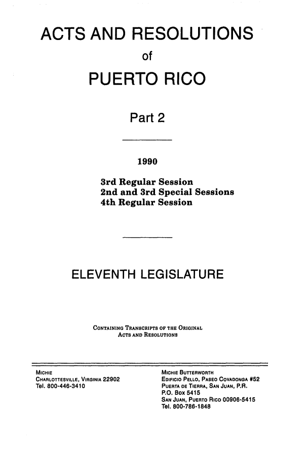 handle is hein.ssl/sspr0044 and id is 1 raw text is: ACTS AND RESOLUTIONS
of
PUERTO RICO
Part 2

1990

3rd Regular Session
2nd and 3rd Special Sessions
4th Regular Session
ELEVENTH LEGISLATURE
CONTAINING TRANSCRIPTS OF THE ORIGINAL
ACTS AND RESOLUTIONS

MICHIE
CHARLOTTESVILLE, VIRGINIA 22902
Tel. 800-446-3410

MICHIE BUTTERWORTH
EDIFICIO PELLO, PASEO COVADONOA #52
PUERTA DE TIERRA, SAN JUAN, P.R.
P.O. Box 5415
SAN JUAN, PUERTO Rico 00906-5415
Tel. 800-786-1848


