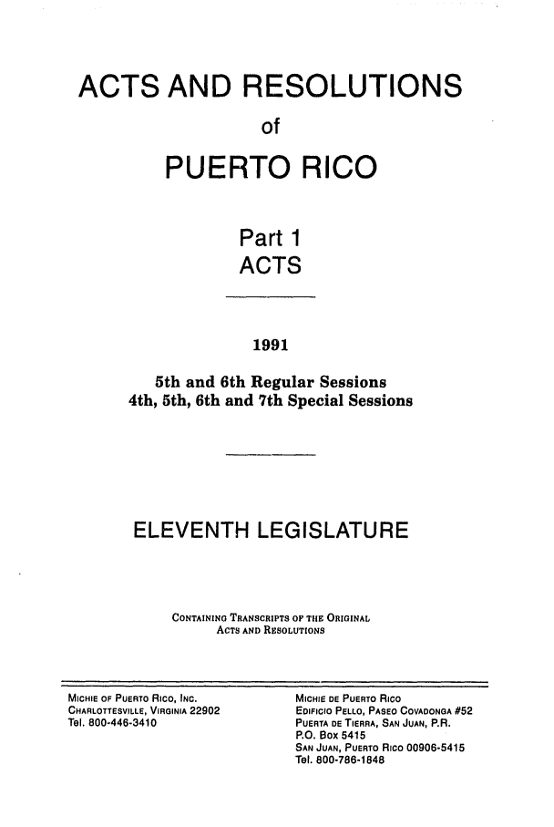 handle is hein.ssl/sspr0045 and id is 1 raw text is: ACTS AND RESOLUTIONS
of
PUERTO RICO
Part 1
ACTS

1991

5th and 6th Regular Sessions
4th, 5th, 6th and 7th Special Sessions
ELEVENTH LEGISLATURE
CONTAINING TRANSCRIPTS OF TIE ORIGINAL
ACTS AND RESOLUTIONS

MICHIE OF PUERTO RICO, INC.
CHARLOTTESVILLE, VIRGINIA 22902
Tel. 800-446-3410

MICHIE DE PUERTO RICO
EDIFICIO PELLO, PASEO COVADONGA #52
PUERTA DE TIERRA, SAN JUAN, P.R.
P.O. Box 5415
SAN JUAN, PUERTO RICO 00906-5415
Tel. 800-786-1848


