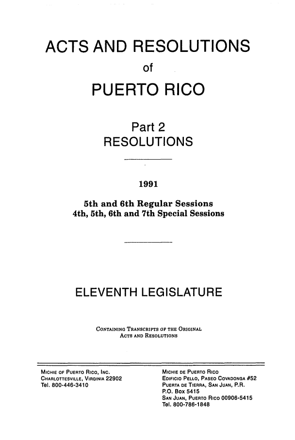 handle is hein.ssl/sspr0046 and id is 1 raw text is: ACTS AND RESOLUTIONS
of
PUERTO RICO
Part 2
RESOLUTIONS
1991
5th and 6th Regular Sessions
4th, 5th, 6th and 7th Special Sessions

ELEVENTH LEGISLATURE
CONTAINING TRANSCRIPTS OF THE ORIGINAL
ACTS AND RESOLUTIONS

MICHIE OF PUERTO Rico, INC.
CHARLOTTESVILLE, VIRGINIA 22902
Tel. 800-446-3410

MICHIE DE PUERTO Rico
EDIFICIO PELLO, PASEO COVADONGA #52
PUERTA DE TIERRA, SAN JUAN, P.R.
P.O. Box 5415
SAN JUAN, PUERTO Rico 00906-5415
Tel. 800-786-1848


