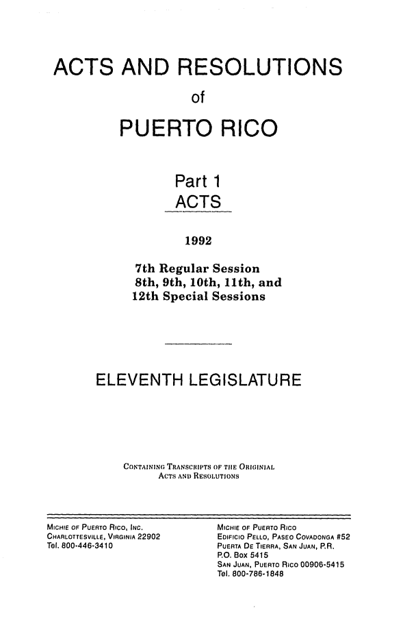 handle is hein.ssl/sspr0047 and id is 1 raw text is: ACTS AND RESOLUTIONS
of
PUERTO RICO
Part 1
ACTS
1992
7th Regular Session
8th, 9th, 10th, 11th, and
12th Special Sessions

ELEVENTH LEGISLATURE
CONTAINING TRANSCRIPTS OF TIE ORI]INIAL
ACTS ANi) RESOLUTIONS

MICHIE OF PUERTO RICO, INC.
CHARLOTTESVILLE, VIRGINIA 22902
Tel, 800-446-3410

MICHIE OF PUERTO Rico
EDIFICIO PELLO, PASEO COVADONGA #52
PUERTA DE TIERRA, SAN JUAN, RR.
P.O. Box 5415
SAN JUAN, PUERTO RICO 00906-5415
Tel. 800-786-1848


