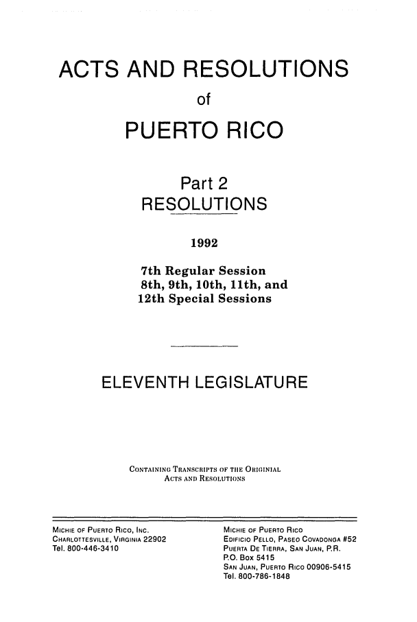 handle is hein.ssl/sspr0048 and id is 1 raw text is: ACTS AND RESOLUTIONS
of
PUERTO RICO
Part 2
RESOLUTIONS
1992
7th Regular Session
8th, 9th, 10th, 11th, and
12th Special Sessions

ELEVENTH LEGISLATURE
CONTAINING TRANSCRIPTS OF TIlE OIIGINIAL
ACTS AND RESOLUTIONS

MICHIE OF PUERTO Rico, INC.
CHARLOTTESVILLE, VIRGINIA 22902
Tel. 800-446-3410

MICHIE OF PUERTO Rico
EDIFICIO PaLLO, PASEO COVADONGA #52
PUERTA DE TIERRA, SAN JUAN, P.R.
P.O. Box 5415
SAN JUAN, PUERTO Rico 00906-5415
Tel. 800-786-1848


