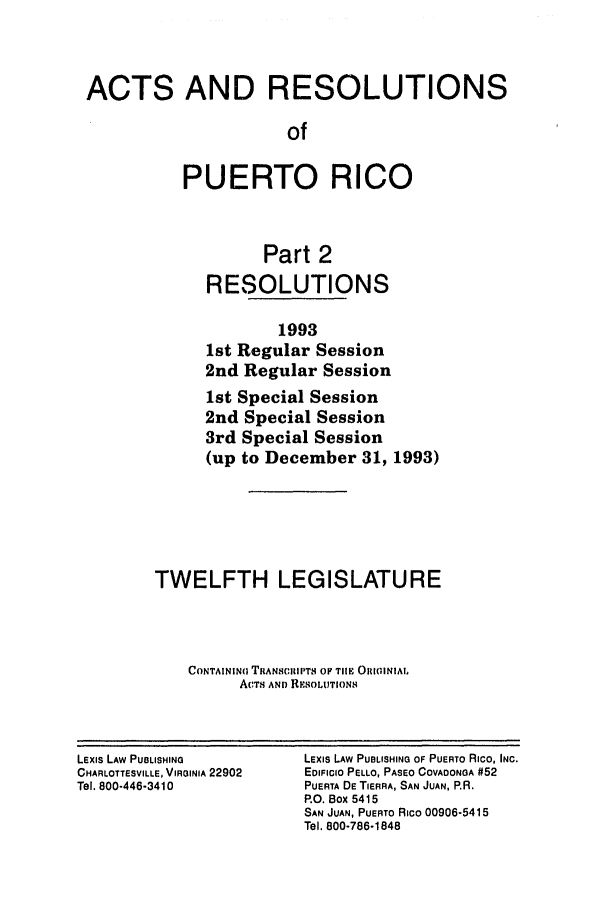 handle is hein.ssl/sspr0050 and id is 1 raw text is: ACTS AND RESOLUTIONS
of
PUERTO RICO
Part 2
RESOLUTIONS
1993
1st Regular Session
2nd Regular Session
1st Special Session
2nd Special Session
3rd Special Session
(up to December 31, 1993)
TWELFTH LEGISLATURE
CONTAININ( TRANSCIUPTS OF TIM ORIIINIAI.
ACTS AND RESOLUTIONS

LExIs LAW PUBLISHING
CHARLOTTESVILLE, VIRGINIA 22902
Tel. 800-446-3410

LEXIs LAW PUBLISHING OF PUERTO Rico, INC.
EDIFICIO PELLO, PASEO COVADONGA #52
PUERTA DE TIERRA, SAN JUAN, P.R.
RO. Box 5415
SAN JUAN, PUERTO Rico 00906-5415
Tel. 800-786-1848


