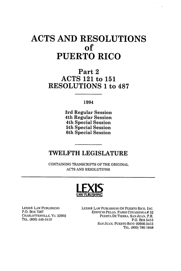 handle is hein.ssl/sspr0052 and id is 1 raw text is: ACTS AND RESOLUTIONS
of
PUERTO RICO

Part 2
ACTS 121 to
RESOLUTIONS

151
1 to 487

1994

3rd Regular Session
4th Regular Session
4th Special Session
5th Special Session
6th Special Session
TWELFTH LEGISLATURE
CONTAINING TRANSCRIPTS OF THE ORIGINAL
ACTS AND RESOLUTIONS

LEXIS
(W I'V11.5IHN

LEXISk LAW PUBLISHING
P.O. Box 7587
CIARLOTTESVILLE, VA 22902
TEL. (800) 4,16.3110

LEXISK) LAW PUIBLISIIlNG OF PUERTO RICO, INC.
EDIFICIO PELLO, PASEO COVADONGA # 52
PUERTA DE TIERRA. SAN JUAN, P.R.
P.O. Box 5415
SAN JUAN, PUERTO Rico 00906-5415
TEL. (800) 786-1848


