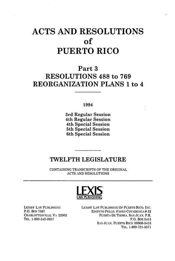 handle is hein.ssl/sspr0053 and id is 1 raw text is: ACTS AND RESOLUTIONS
of
PUERTO RICO
Part 3
RESOLUTIONS 488 to 769
REORGANIZATION PLANS 1 to 4
1994
3rd Regular Session
4th Regular Session
4th Special Session
5th Special Session
6th Special Session

TWELFTH LEGISLATURE
CONTAINING TRANSCRIPTS OF THE ORIGINAL
ACTS AND RESOLUTIONS

LEXIS
IAW PIP!IIHING

LEXIS8 Lw PUBLISHING
P.O. BOX 7587
CHARLOTTESVILLE. VA 22902
TEL. 1-800-542.0957

LEXlS LAW PUBLISHING OF PUERTO Rico. INC.
EDIFICIO PELLO. PASEO COVADONGA# 52
PUERTA DE TIERRA. SAN JUAN. P.R.
P.O. BOX 5415
SAN JUAN. PUERTO Rico 00906.5415
TEL. 1.800-721-5571


