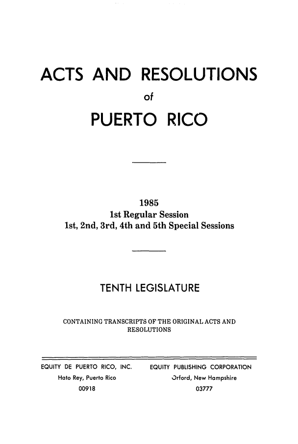 handle is hein.ssl/sspr0054 and id is 1 raw text is: ACTS AND RESOLUTIONS
of
PUERTO RICO

1985
1st Regular Session
1st, 2nd, 3rd, 4th and 5th Special Sessions
TENTH LEGISLATURE
CONTAINING TRANSCRIPTS OF THE ORIGINAL ACTS AND
RESOLUTIONS

EQUITY DE PUERTO RICO, INC.
Hato Rey, Puerto Rico
00918

EQUITY PUBLISHING CORPORATION
Orford, New Hampshire
03777


