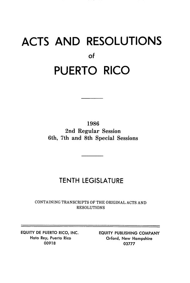 handle is hein.ssl/sspr0055 and id is 1 raw text is: ACTS AND RESOLUTIONS
of
PUERTO RICO

1986
2nd Regular Session
6th, 7th and 8th Special Sessions
TENTH LEGISLATURE
CONTAINING TRANSCRIPTS OF THE ORIGINAL ACTS AND
RESOLUTIONS

EQUITY DE PUERTO RICO, INC.
Hato Rey, Puerto Rico
00918

EQUITY PUBLISHING COMPANY
Orford, New Hampshire
03777


