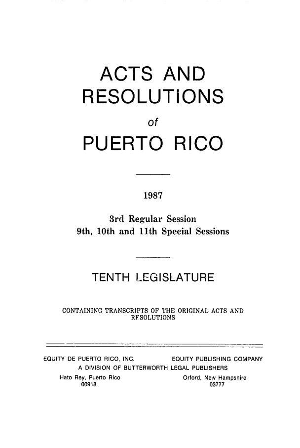 handle is hein.ssl/sspr0056 and id is 1 raw text is: ACTS AND
RESOLUTIONS
of
PUERTO RICO

1987

3rd Regular Session
9th, 10th and 11th Special Sessions
TENTH LEGISLATURE
CONTAINING TRANSCRIPTS OF THE ORIGINAL ACTS AND
RFSOLUTIONS
EQUITY DE PUERTO RICO, INC.    EQUITY PUBLISHING COMPANY
A DIVISION OF BUTTERWORTH LEGAL PUBLISHERS
Hato Rey, Puerto Rico         Orford, New Hampshire
00918                          03777



