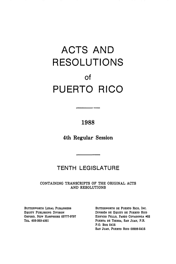 handle is hein.ssl/sspr0057 and id is 1 raw text is: ACTS AND
RESOLUTIONS
of
PUERTO RICO

1988

4th Regular Session
TENTH LEGISLATURE
CONTAINING TRANSCRIPTS OF THE ORIGINAL ACTS
AND RESOLUTIONS

BUTTERWORTH LEGAL PUBLISHERS
EQUITY PUBLISHING DIVISION
ORFORD, NEW HAMPSHIRE 03777-9797
TEL. 603-33-4351

BUTrERWORTH DE PUERTO RICO, INC.
DIVISI6N DE EQUITY DE PUERTO Rico
EDIFICIO PELLO, PASEO COVADONGA #52
PUERTA DE TIERRA, SAN JUAN, P.R.
P.O. Box 6416
SAN JUAN, PUERTO RIco 00906-5415


