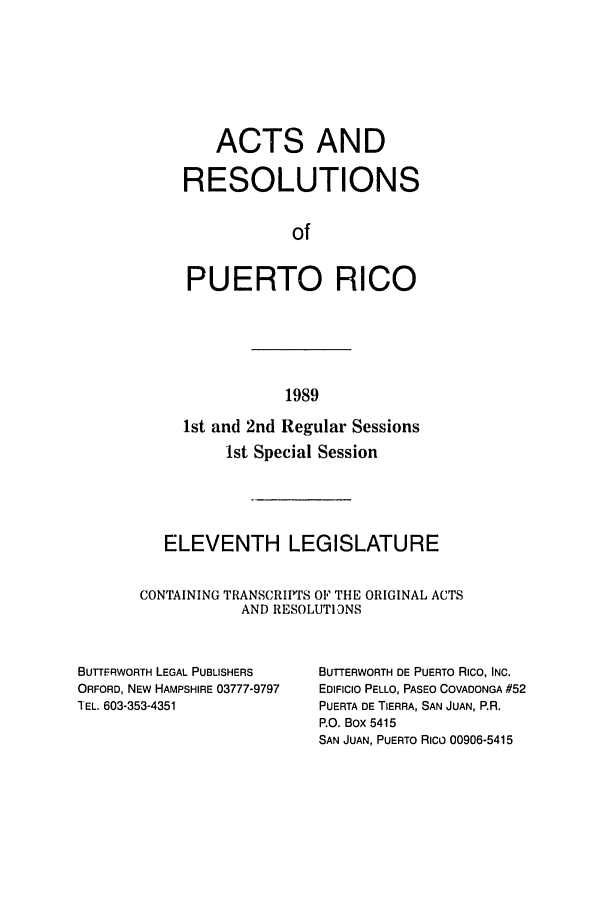 handle is hein.ssl/sspr0058 and id is 1 raw text is: ACTS AND
RESOLUTIONS
of
PUERTO RICO

1989

1st and 2nd Regular Sessions
1st Special Session
ELEVENTH LEGISLATURE
CONTAINING TRANSCRIPTS OF THE ORIGINAL ACTS
AND RESOLUTIONS

BUTrFRWORTH LEGAL PUBLISHERS
ORFORD, NEW HAMPSHIRE 03777-9797
TEL. 603-353-4351

BUTTERWORTH DE PUERTO Rico, INC.
EDIFICIO PELLO, PASEO COVADONGA #52
PUERTA DE TIERRA, SAN JUAN, P.R.
P.O. Box 5415
SAN JUAN, PUERTO Rico 00906-5415


