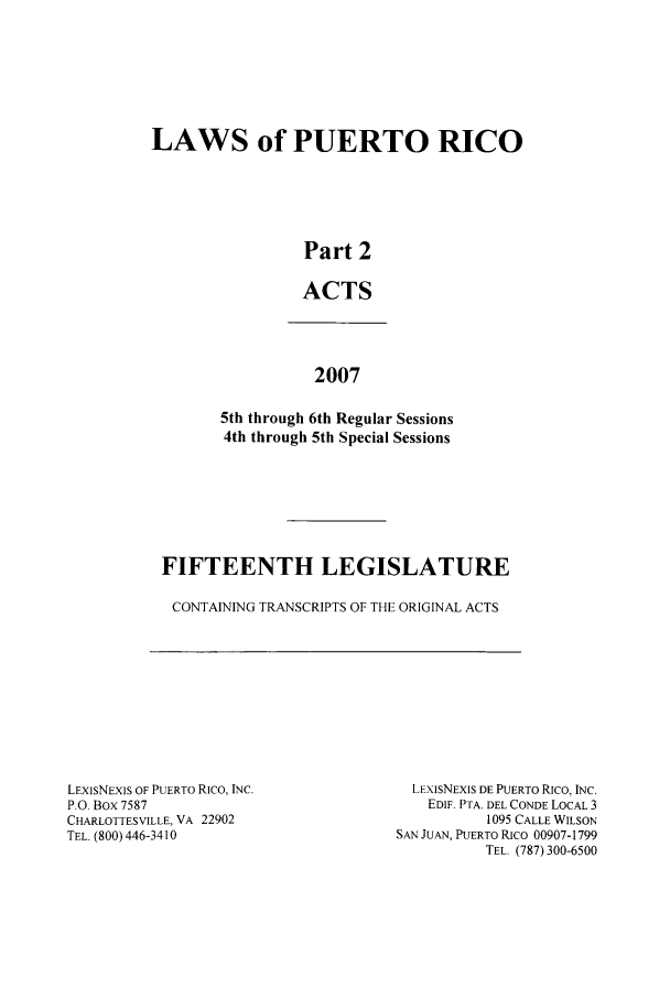 handle is hein.ssl/sspr0060 and id is 1 raw text is: LAWS of PUERTO RICO
Part 2
ACTS

2007
5th through 6th Regular Sessions
4th through 5th Special Sessions

FIFTEENTH LEGISLATURE
CONTAINING TRANSCRIPTS OF THE ORIGINAL ACTS

LEXISNEXIS OF PUERTO Rico, INC.
P.O. Box 7587
CHARLOTTESVILLE, VA 22902
TEL. (800) 446-3410

LEXIsNEXIS DE PUERTO RICO, INC.
EDIF. PTA. DEL CONDE LOCAL 3
1095 CALLE WILSON
SAN JUAN, PUERTO RICO 00907-1799
TEL. (787) 300-6500


