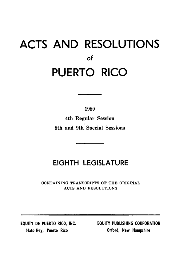 handle is hein.ssl/sspr0061 and id is 1 raw text is: ACTS AND RESOLUTIONS
of
PUERTO RICO

1980

4th Regular Session
8th and 9th Special Sessions
EIGHTH LEGISLATURE
CONTAINING TRANSCRIPTS OF THE ORIGINAL
ACTS AND RESOLUTIONS

EQUITY DE PUERTO RICO, INC.
Hato Rey, Puerto Rico

EQUITY PUBLISHING CORPORATION
Orford, New Hampshire


