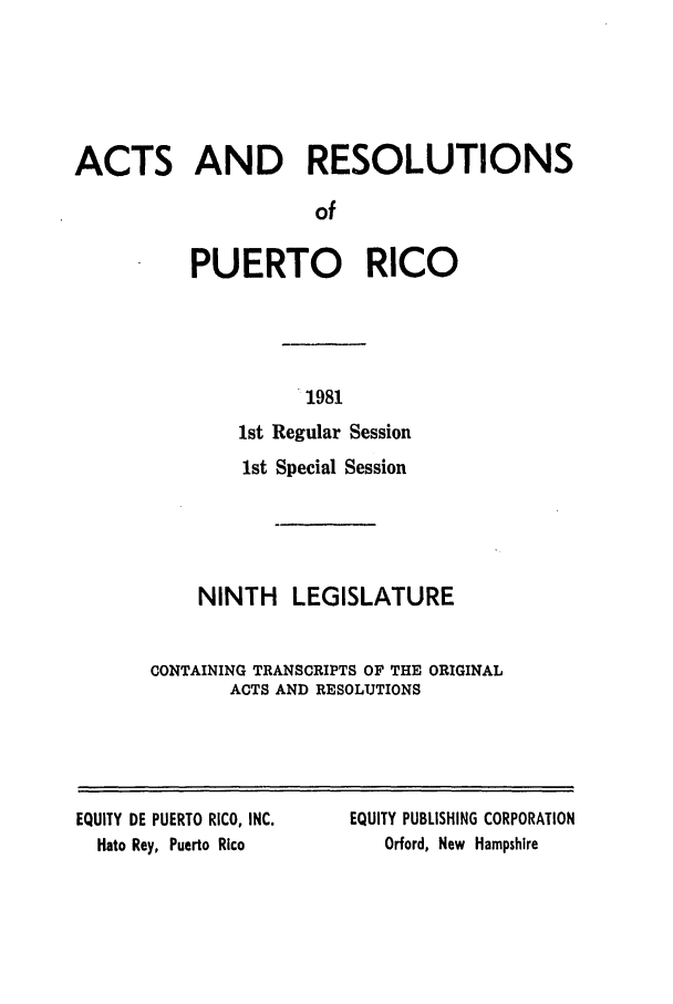 handle is hein.ssl/sspr0062 and id is 1 raw text is: ACTS AND RESOLUTIONS
of
PUERTO RICO

1981
1st Regular Session
1st Special Session
NINTH LEGISLATURE
CONTAINING TRANSCRIPTS OF THE ORIGINAL
ACTS AND RESOLUTIONS

EQUITY DE PUERTO RICO, INC.
Hato Rey, Puerto Rico

EQUITY PUBLISHING CORPORATION
Orford, New Hampshire


