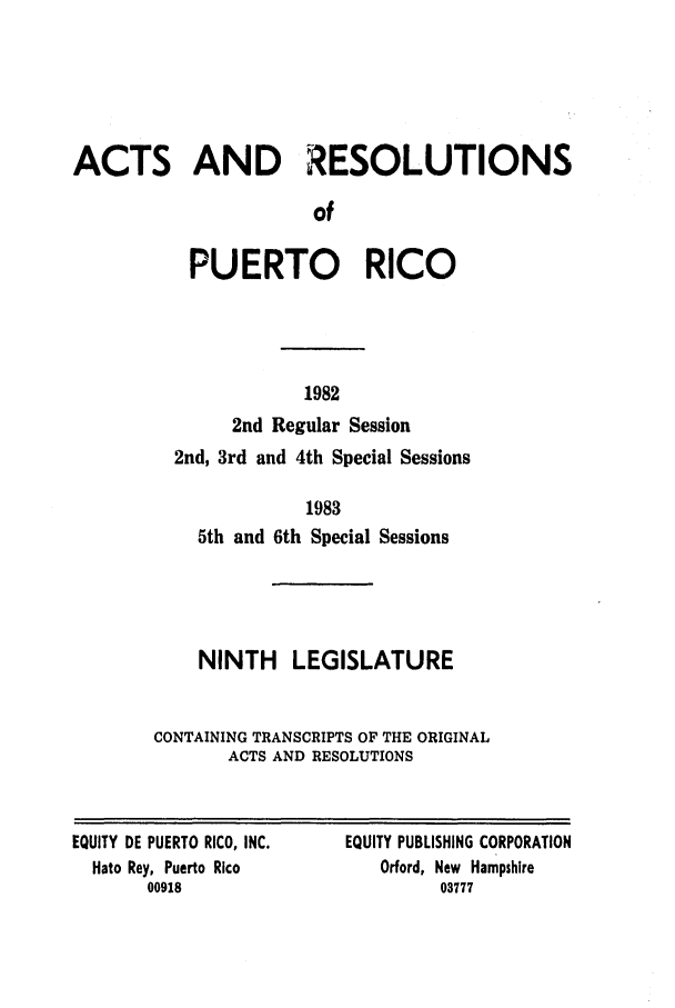 handle is hein.ssl/sspr0063 and id is 1 raw text is: ACTS AND RESOLUTIONS
of
PUERTO RICO

1982
2nd Regular Session
2nd, 3rd and 4th Special Sessions
1983
5th and 6th Special Sessions
NINTH LEGISLATURE
CONTAINING TRANSCRIPTS OF THE ORIGINAL
ACTS AND RESOLUTIONS

EQUITY DE PUERTO RICO, INC.
Nato Rey, Puerto Rico
00918

EQUITY PUBLISHING CORPORATION
Orford, New Hampshire
03777


