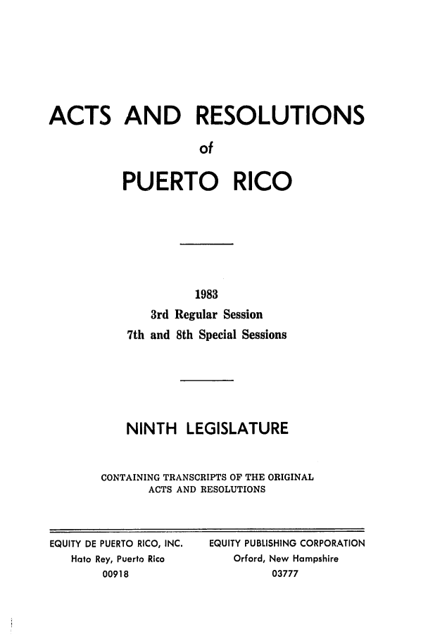 handle is hein.ssl/sspr0064 and id is 1 raw text is: ACTS AND RESOLUTIONS
of
PUERTO RICO

1983
3rd Regular Session
7th and 8th Special Sessions
NINTH LEGISLATURE
CONTAINING TRANSCRIPTS OF THE ORIGINAL
ACTS AND RESOLUTIONS

EQUITY DE PUERTO RICO, INC.
Hato Rey, Puerto Rico
00918

EQUITY PUBLISHING CORPORATION
Orford, New Hampshire
03777


