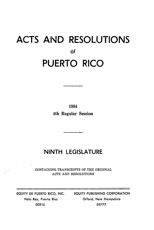 handle is hein.ssl/sspr0065 and id is 1 raw text is: ACTS AND RESOLUTIONS
6f
PUERTO RICO

1984
4th Regular Session
NINTH LEGISLATURE
CONTAINING TRANSCRIPTS OF THE ORIGINAL
ACTS AND RESOLUTIONS

EQUITY DE PUERTO RICO, INC.
Hato Rey, Puerto Ricc
00910

EQUITY PUBLISHING CORPORATION
Orford, New Hampshire
03777


