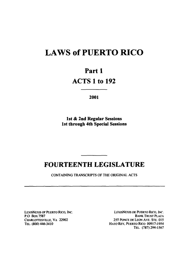 handle is hein.ssl/sspr0067 and id is 1 raw text is: LAWS of PUERTO RICO
Part 1
ACTS 1 to 192
2001
1st & 2nd Regular Sessions
1st through 4th Special Sessions
FOURTEENTH LEGISLATURE
CONTAINING TRANSCRIPTS OF THE ORIGINAL ACTS

LEXISNEXIS OF PUERTO RICO, INC.
P.O Box 7587
CHARLOTrESVILLE, VA 22902
TEL. (800) 446-3410

LExisNEXIS DE PUERTO Rico, INC.
BANK TRUST PLAZA
255 PONCE DE LEON AVE. STE. 015
HATO REY, PUERTO Rico 00917-1954
TEL. (787) 294-1567


