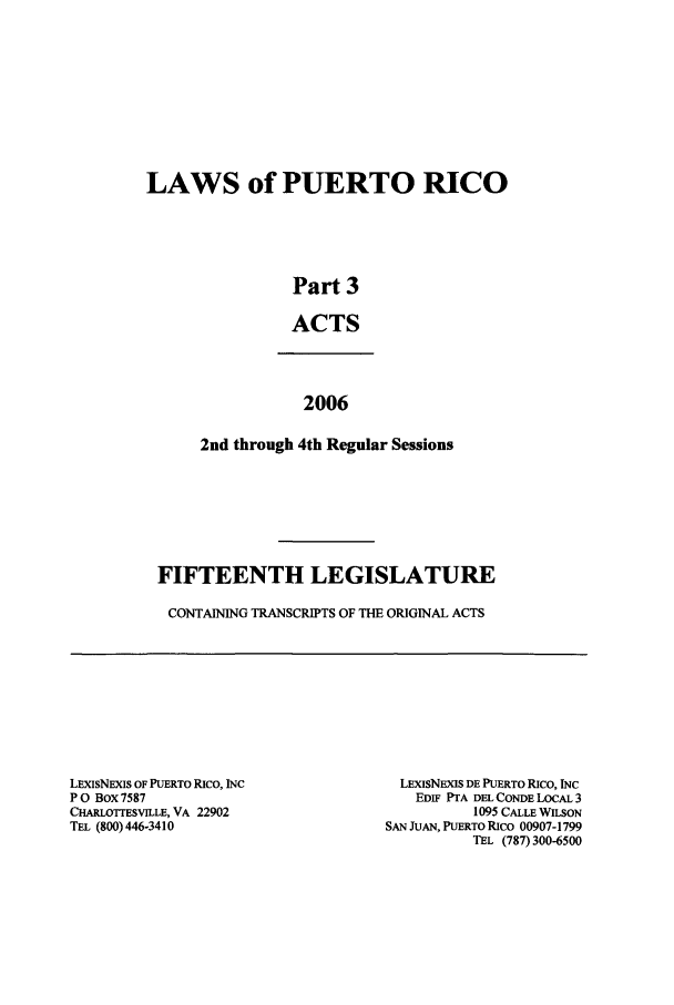 handle is hein.ssl/sspr0069 and id is 1 raw text is: LAWS of PUERTO RICO
Part 3
ACTS
2006
2nd through 4th Regular Sessions

FIFTEENTH LEGISLATURE
CONTAINING TRANSCRIPTS OF THE ORIGINAL ACTS

LExIsNEXIS OF PUERTO RICO, INC
P 0 Box 7587
CHARLOTTESVILLE, VA 22902
TEL (800) 446-3410

LExISNEXIS DE PUERTO RICO, INC
EDIF PTA DEL CONDE LOCAL 3
1095 CALLE WILSON
SAN JuAN, PUERTO RIco 00907-1799
TEL (787) 300-6500


