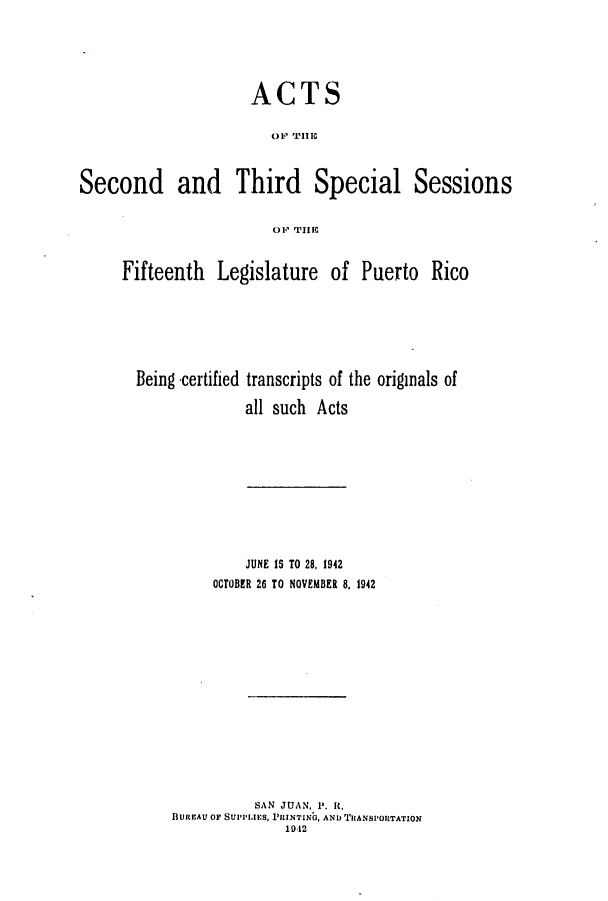 handle is hein.ssl/sspr0074 and id is 1 raw text is: ACTS
Second and Third Special Sessions
Fifteenth Legislature of Puerto Rico
Being -certified transcripts of the originals of
all such Acts

JUNE 15 TO 28, 1942
OCTOBER 26 TO NOVEMBER 8, 1942
SAN JUAN, P. It.
BUREAU Or SUPPIJES, PRCINTING, AND TRANSPORTATION
1912


