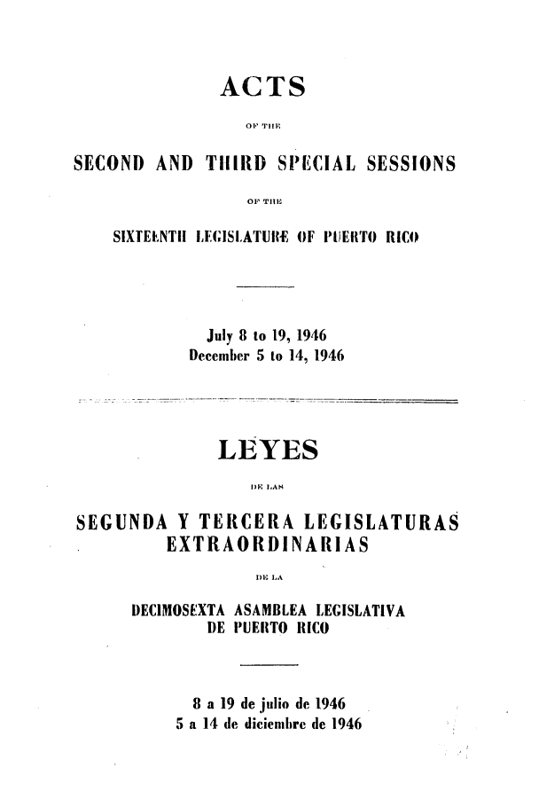 handle is hein.ssl/sspr0078 and id is 1 raw text is: ACTS
SECOND AND THIRD SPECIAL SESSIONS
OF TITI

SIXTEENTH LEGISLATURE OF PUERTO RICO
July 8 to 19, 1946
December 5 to 14, 1946

LEYES
DRK LAS
SEGUNDA Y TERCERA LEGISLATURAS
EXTRAORDINARIAS
1)), LA

DECIMOSEXTA
DE

ASAMBLEA LEGISLATIVA
PUERTO RICO

8 a 19 de julio de 1946
5 a 14 de diciembre de 1946


