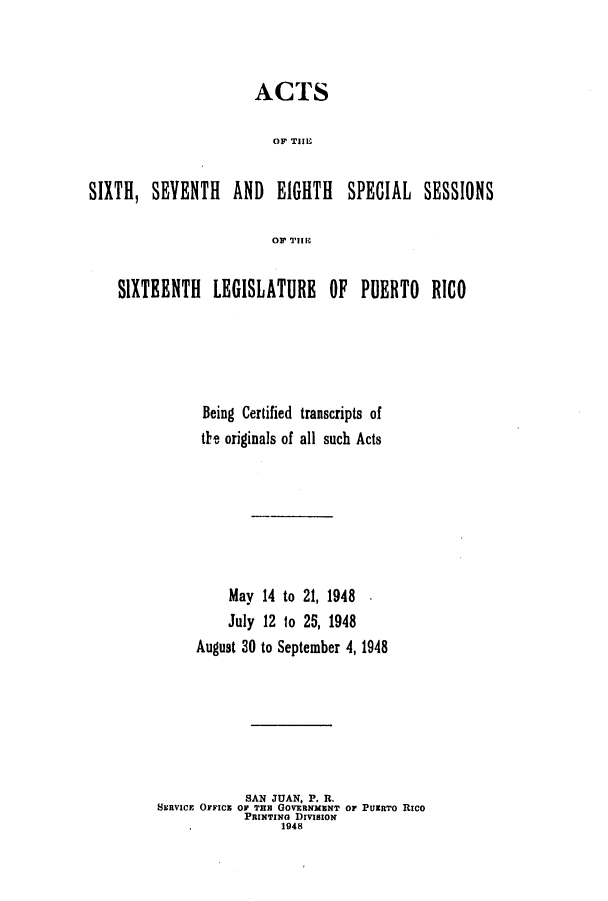 handle is hein.ssl/sspr0082 and id is 1 raw text is: ACTS
OF THEI
SIXTH, SEVENTH AND EIGHTH SPECIAL SESSIONS
SIXTEENTH LEGISLATURE OF PUERTO RICO
Being Certified transcripts of
the originals of all such Acts

May
July
August 30

14 to 21, 1948 .
12 1o 25, 1948
to September 4, 1948

SAN JUAN, P. R.
SERVICE OFFICE OF THE GovERNMENT or PURTO Rico
PRIxTING DrvIsowN
1948


