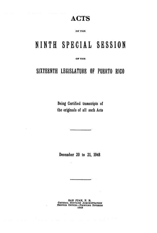 handle is hein.ssl/sspr0084 and id is 1 raw text is: ACTS
0OF TIIII
NINTH SPECIAL SESSION
OF TIE
SIXTEENTH LEGISLATURE OF PUERTO RICO
Being Certified transcripts of
the originals of all such Acts
December 20 to 21, 1948
SAN JUAN, P. R.
GENERAL SUPPLIES ADMINISTRATION
SanvICE OFFICE-PRINTING DIVISION
1048


