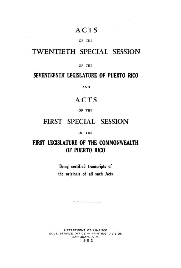 handle is hein.ssl/sspr0092 and id is 1 raw text is: ACTS
OF THE
TWENTIETH SPECIAL SESSION
OF THE
SEVENTEENTH LEGISLATURE OF PUERTO RICO
AND
ACTS
OF THE

FIRST SPECIAL

SESSION

OF TilE

FIRST LEGISLATURE OF THE COMMONWEALTH
OF PUERTO RICO

Being certified
the originals of

transcripts of
all such Acts

DEPARTMENT OF FINANCE
GOVT. SERVICE OFFICE - PRINTING DIVISION
SAN JUAN, P. R.
1 952


