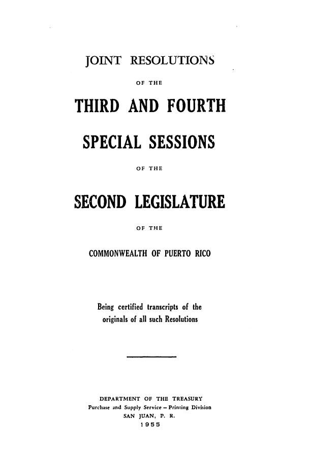 handle is hein.ssl/sspr0098 and id is 1 raw text is: JOINT RESOLUTIONS
OF THE
THIRD AND FOURTH
SPECIAL SESSIONS
OF THE
SECOND LEGISLATURE
OF THE
COMMONWEALTH OF PUERTO RICO
Being certified transcripts of the
originals of all such Resolutions
DEPARTMENT OF THE TREASURY
Purchase and Supply Service - Printing Division
SAN JUAN, P. R.
1955


