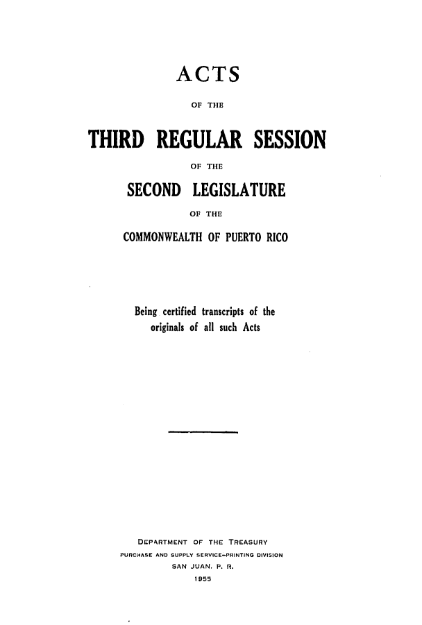 handle is hein.ssl/sspr0099 and id is 1 raw text is: ACTS
OF THE
THIRD REGULAR SESSION
OF THE

SECOND LEGISLATURE
OF THE
COMMONWEALTH OF PUERTO RICO

Being certified transcripts of the
originals of all such Acts
DEPARTMENT OF THE TREASURY
PURCHASE AND SUPPLY SERVICE-PRINTING DIVISION
SAN JUAN. P. R.
1955


