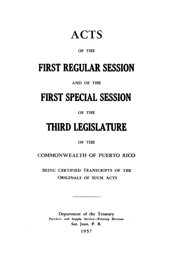 handle is hein.ssl/sspr0105 and id is 1 raw text is: ACTS
OF THE
FIRST REGULAR SESSION
AND OF THE
FIRST SPECIAL SESSION
OF THE
THIRD LEGISLATURE
OF THE
COMMONWEALTH OF PUERTO RICO
BEING CERTIFIED TRANSCRIPTS OF THE
ORIGINALS OF SUCH ACTS
Department of the Treasury
Purchase and Supply Service -Printing Division
San Juan, P. R.
1957


