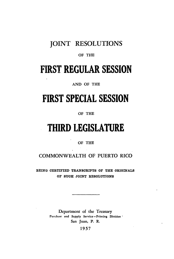 handle is hein.ssl/sspr0106 and id is 1 raw text is: JOINT RESOLUTIONS

OF THE
FIRST REGULAR SESSION
AND OF THE
FIRST SPECIAL SESSION
OF THE
THIRD LEGISLATURE
OF THE
COMMONWEALTH OF PUERTO RICO
BEING OERTIFIED TRANS0RIPTS OF THE ORIGINALS
OF SUCH JOINT RESOLUTIONS
Department of the Treasury
Purchase and Supply Service-Printing Division,
San Juan, P. R.
1957


