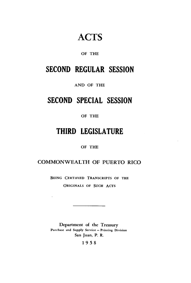 handle is hein.ssl/sspr0107 and id is 1 raw text is: ACTS
OF THE
SECOND REGULAR SESSION
AND OF THE
SECOND SPECIAL SESSION
OF THE
THIRD LEGISLATURE
OF THE
COMMONWEALTH OF PUERTO RICO
BEING CERTIFIED TRANSCRIPTS OF THE
ORIGINALS OF SUCH ACTS
Department of the Treasury
Purchase and Supply Service - Printing Division
San Juan, P. R.
1958


