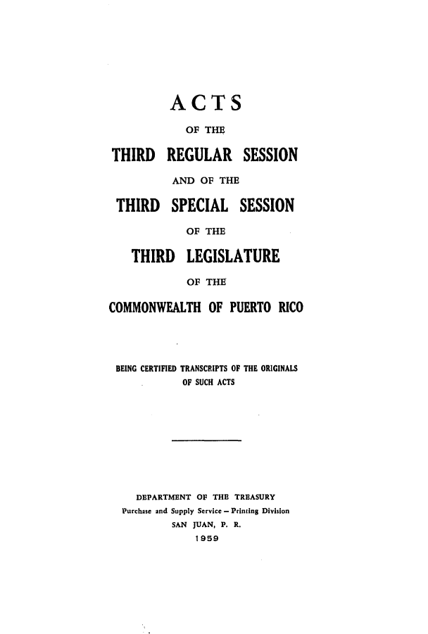 handle is hein.ssl/sspr0109 and id is 1 raw text is: ACTS
OF THE
THIRD REGULAR SESSION
AND OF THE
THIRD SPECIAL SESSION
OF THE
THIRD LEGISLATURE
OF THE
COMMONWEALTH OF PUERTO RICO
BEING CERTIFIED TRANSCRIPTS OF THE ORIGINALS
OF SUCH ACTS
DEPARTMENT OF THE TREASURY
Purchase and Supply Service - Printing Division
SAN JUAN, P. R.
1959


