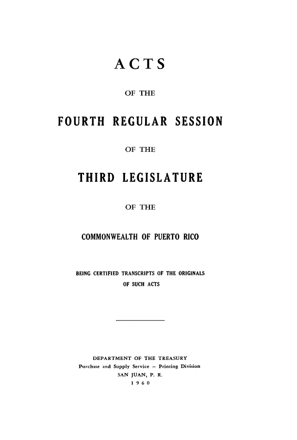 handle is hein.ssl/sspr0111 and id is 1 raw text is: ACTS
OF THE
FOURTH REGULAR SESSION
OF THE

THIRD LEGISLATURE
OF THE
COMMONWEALTH OF PUERTO RICO

BEING CERTIFIED

TRANSCRIPTS OF THE ORIGINALS
OF SUCH ACTS

DEPARTMENT OF THE TREASURY
Purchase and Supply Service - Printing Division
SAN JUAN, P. R.
1960


