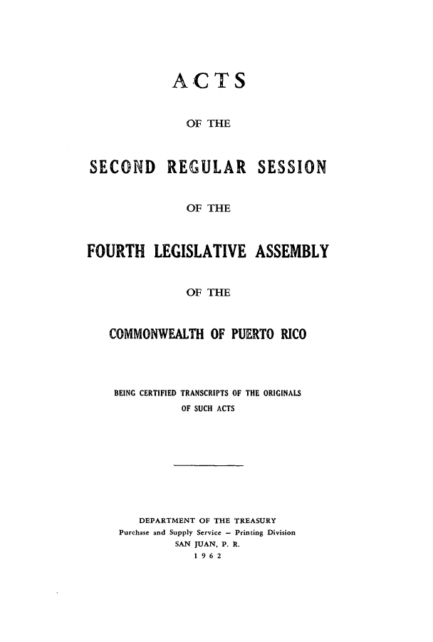 handle is hein.ssl/sspr0114 and id is 1 raw text is: ACTS

OF THE

SECOND REGULAR SESSION
OF THE
FOURTH LEGISLATIVE ASSEMBLY
OF THE
COMMONWEALTH OF PUERTO RICO
BEING CERTIFIED TRANSCRIPTS OF THE ORIGINALS
OF SUCH ACTS

DEPARTMENT OF THE TREASURY
Purchase and Supply Service - Printing Division
SAN JUAN, P. R.
1962



