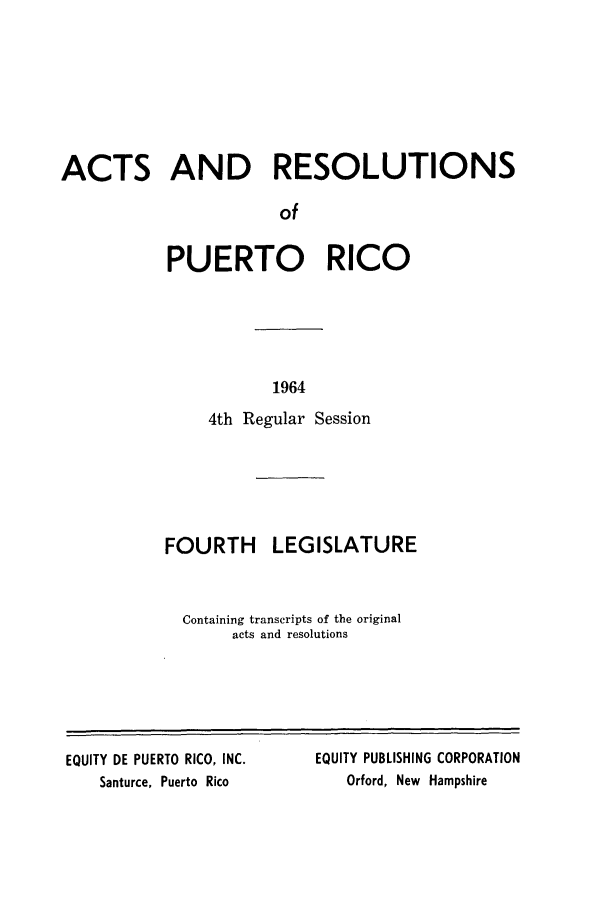 handle is hein.ssl/sspr0117 and id is 1 raw text is: ACTS AND RESOLUTIONS
of
PUERTO RICO

1964

4th Regular Session
FOURTH LEGISLATURE
Containing transcripts of the original
acts and resolutions

EQUITY DE PUERTO RICO, INC.
Santurce, Puerto Rico

EQUITY PUBLISHING CORPORATION
Orford, New Hampshire


