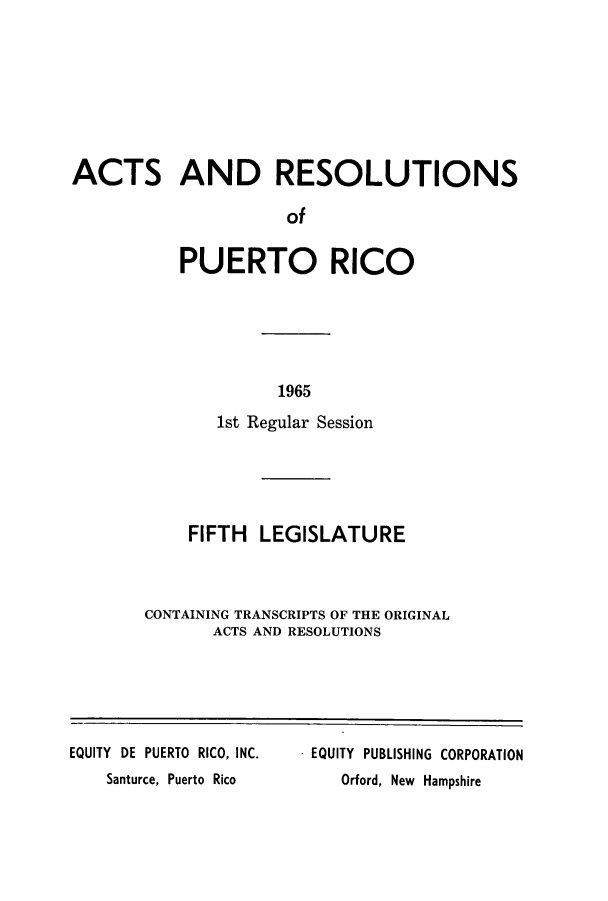 handle is hein.ssl/sspr0118 and id is 1 raw text is: ACTS AND RESOLUTIONS
of
PUERTO RICO

1965

1st Regular Session
FIFTH LEGISLATURE
CONTAINING TRANSCRIPTS OF THE ORIGINAL
ACTS AND RESOLUTIONS

EQUITY DE PUERTO RICO, INC.
Santurce, Puerto Rico

EQUITY PUBLISHING CORPORATION
Orford, New Hampshire



