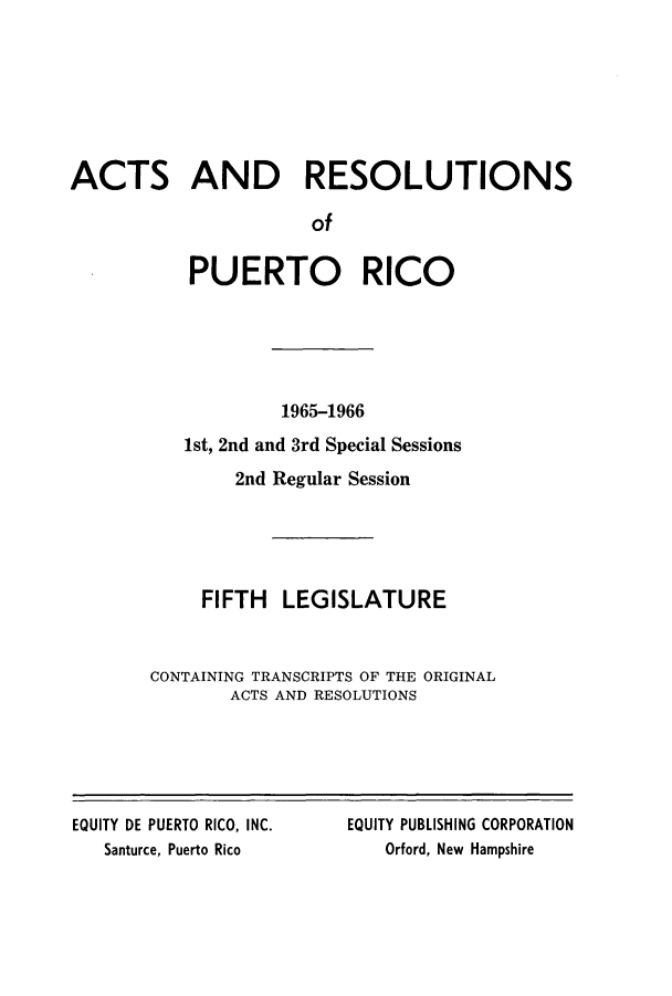 handle is hein.ssl/sspr0119 and id is 1 raw text is: ACTS AND RESOLUTIONS
of
PUERTO RICO

1965-1966
1st, 2nd and 3rd Special Sessions
2nd Regular Session
FIFTH LEGISLATURE
CONTAINING TRANSCRIPTS OF THE ORIGINAL
ACTS AND RESOLUTIONS

EQUITY DE PUERTO RICO, INC.
Santurce, Puerto Rico

EQUITY PUBLISHING CORPORATION
Orford, New Hampshire


